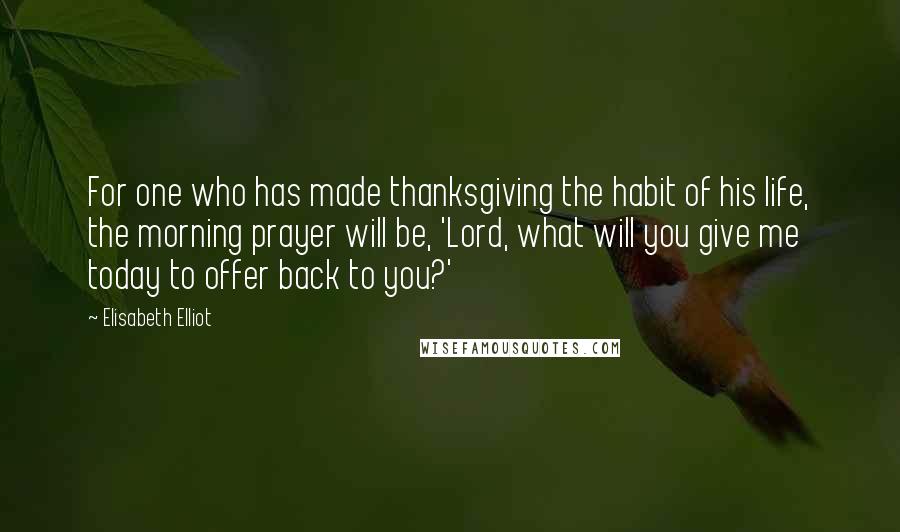 Elisabeth Elliot Quotes: For one who has made thanksgiving the habit of his life, the morning prayer will be, 'Lord, what will you give me today to offer back to you?'