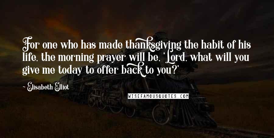 Elisabeth Elliot Quotes: For one who has made thanksgiving the habit of his life, the morning prayer will be, 'Lord, what will you give me today to offer back to you?'