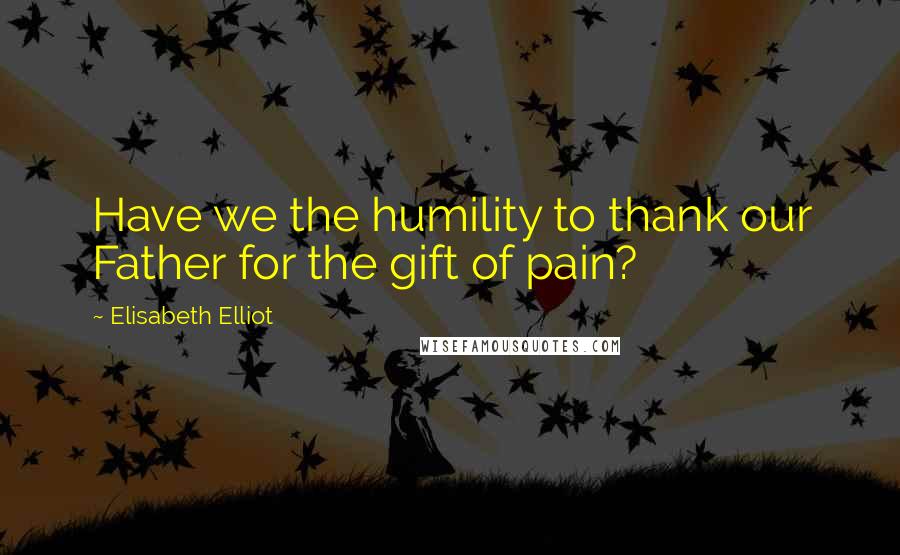 Elisabeth Elliot Quotes: Have we the humility to thank our Father for the gift of pain?