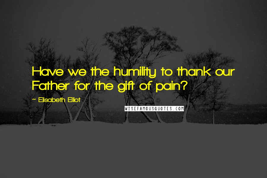 Elisabeth Elliot Quotes: Have we the humility to thank our Father for the gift of pain?