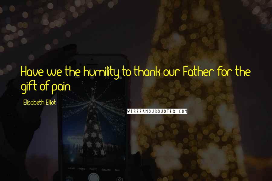 Elisabeth Elliot Quotes: Have we the humility to thank our Father for the gift of pain?