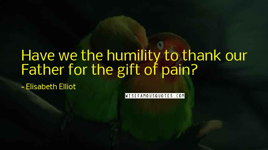 Elisabeth Elliot Quotes: Have we the humility to thank our Father for the gift of pain?
