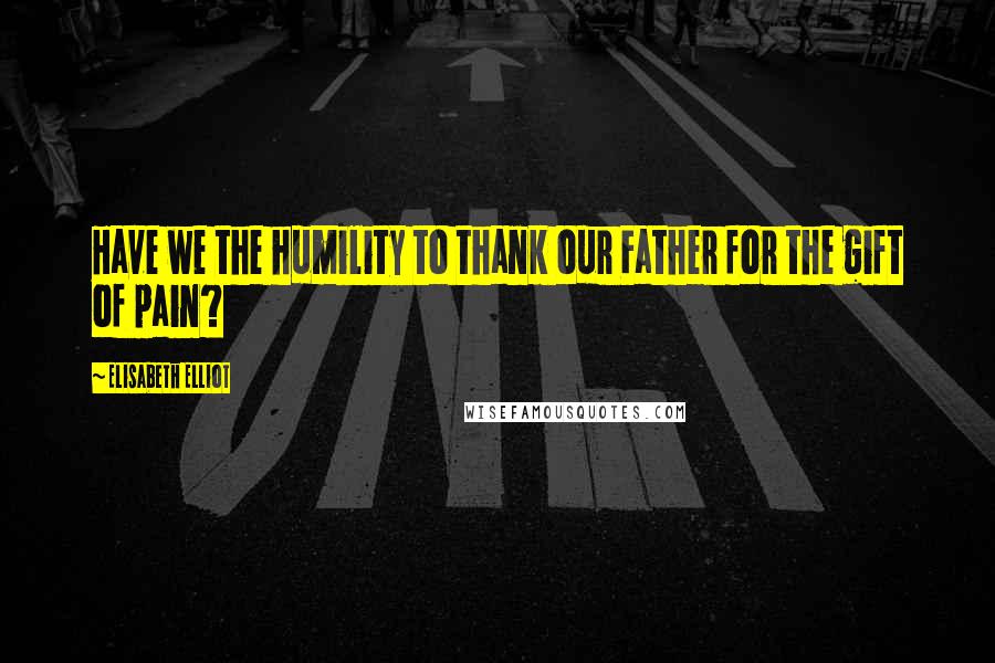 Elisabeth Elliot Quotes: Have we the humility to thank our Father for the gift of pain?