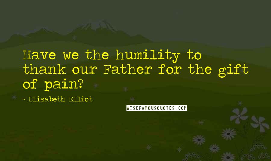 Elisabeth Elliot Quotes: Have we the humility to thank our Father for the gift of pain?