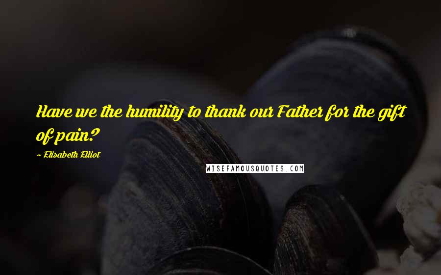 Elisabeth Elliot Quotes: Have we the humility to thank our Father for the gift of pain?