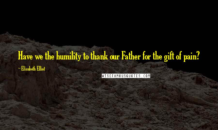 Elisabeth Elliot Quotes: Have we the humility to thank our Father for the gift of pain?