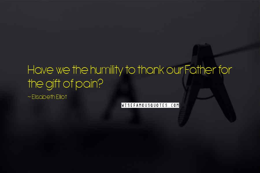 Elisabeth Elliot Quotes: Have we the humility to thank our Father for the gift of pain?