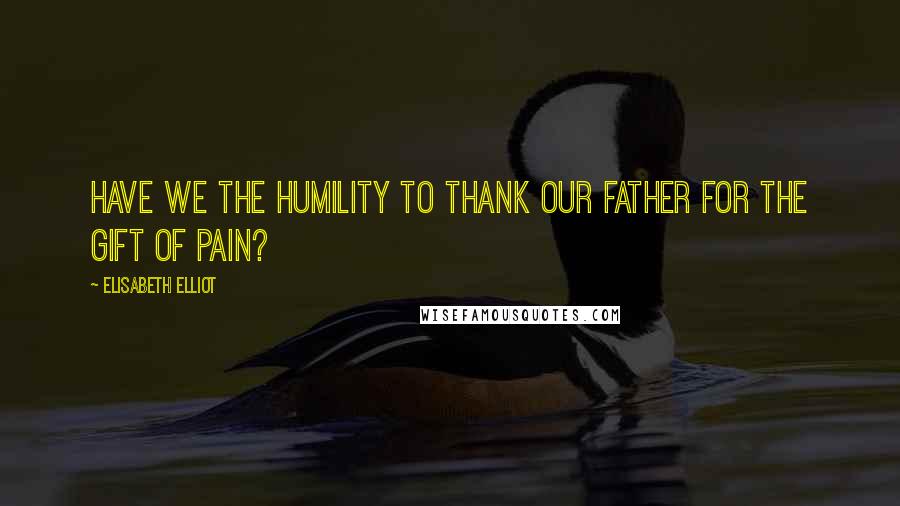 Elisabeth Elliot Quotes: Have we the humility to thank our Father for the gift of pain?