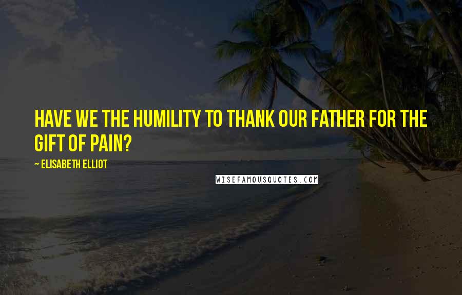 Elisabeth Elliot Quotes: Have we the humility to thank our Father for the gift of pain?