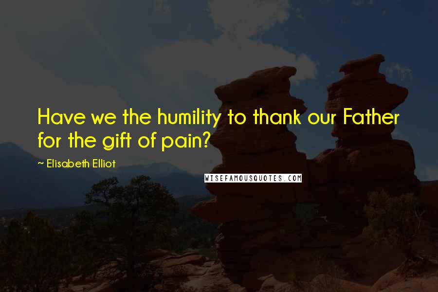 Elisabeth Elliot Quotes: Have we the humility to thank our Father for the gift of pain?