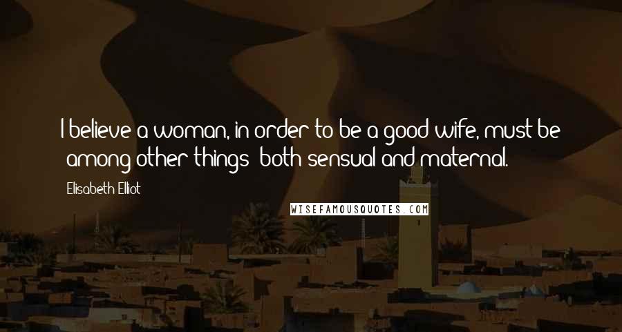 Elisabeth Elliot Quotes: I believe a woman, in order to be a good wife, must be (among other things) both sensual and maternal.