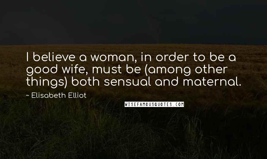 Elisabeth Elliot Quotes: I believe a woman, in order to be a good wife, must be (among other things) both sensual and maternal.