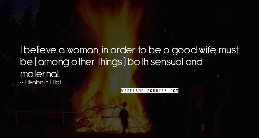Elisabeth Elliot Quotes: I believe a woman, in order to be a good wife, must be (among other things) both sensual and maternal.