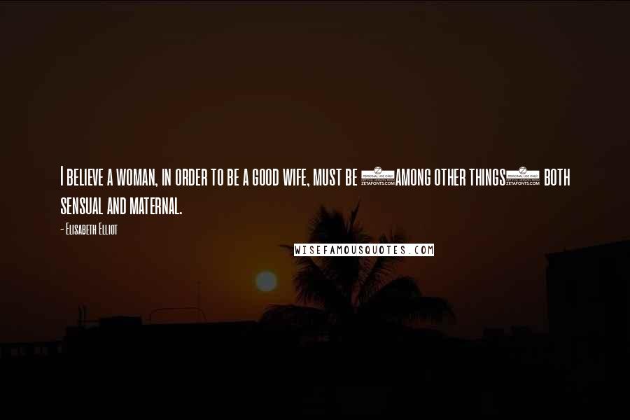 Elisabeth Elliot Quotes: I believe a woman, in order to be a good wife, must be (among other things) both sensual and maternal.