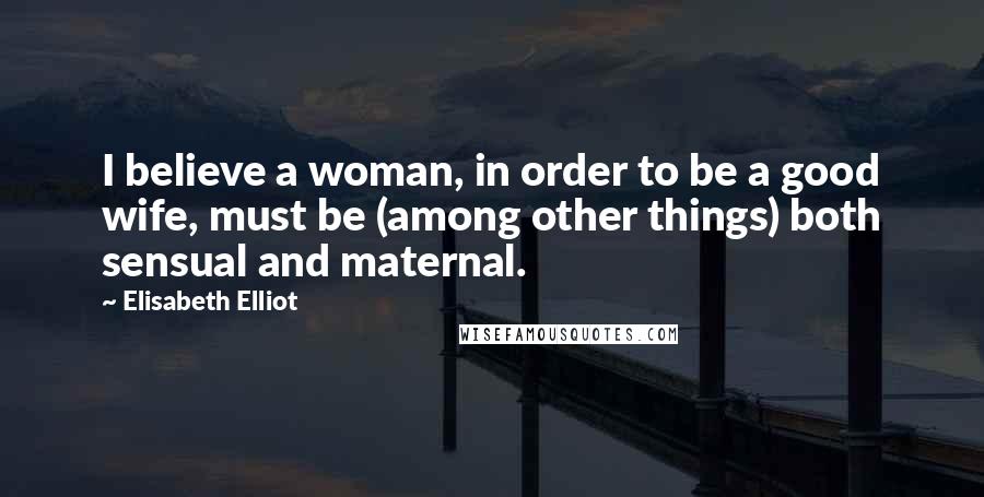 Elisabeth Elliot Quotes: I believe a woman, in order to be a good wife, must be (among other things) both sensual and maternal.