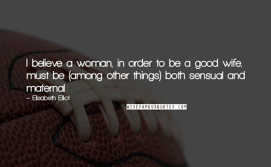 Elisabeth Elliot Quotes: I believe a woman, in order to be a good wife, must be (among other things) both sensual and maternal.