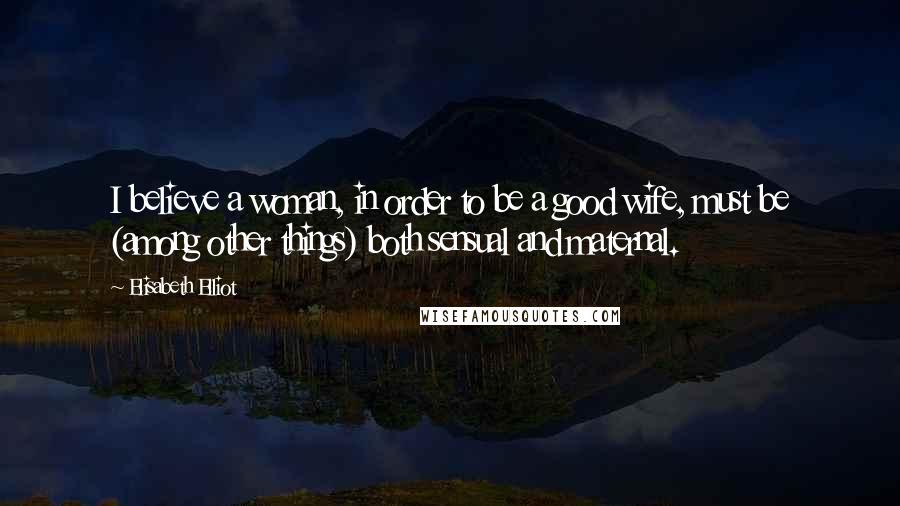 Elisabeth Elliot Quotes: I believe a woman, in order to be a good wife, must be (among other things) both sensual and maternal.