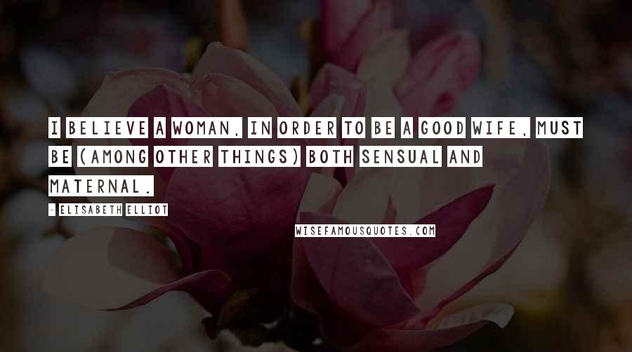 Elisabeth Elliot Quotes: I believe a woman, in order to be a good wife, must be (among other things) both sensual and maternal.