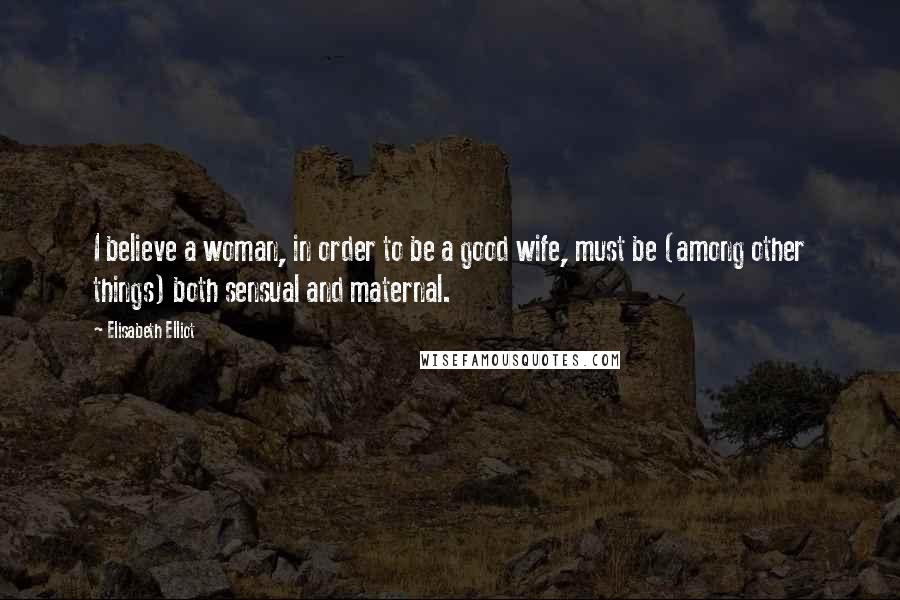 Elisabeth Elliot Quotes: I believe a woman, in order to be a good wife, must be (among other things) both sensual and maternal.