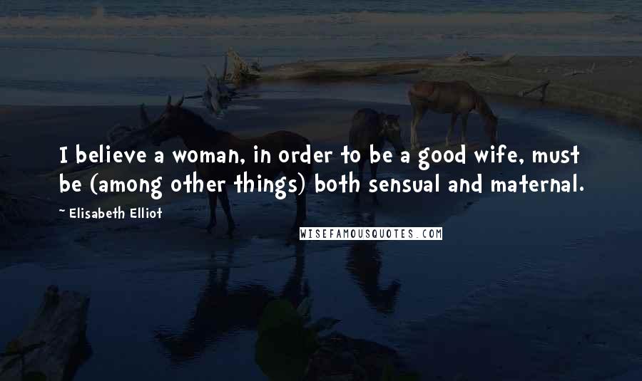 Elisabeth Elliot Quotes: I believe a woman, in order to be a good wife, must be (among other things) both sensual and maternal.