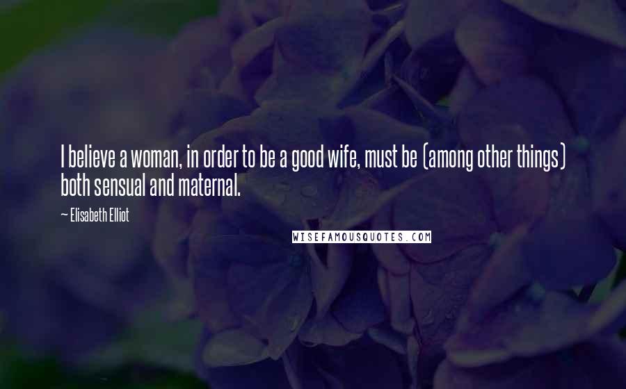 Elisabeth Elliot Quotes: I believe a woman, in order to be a good wife, must be (among other things) both sensual and maternal.