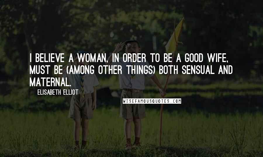 Elisabeth Elliot Quotes: I believe a woman, in order to be a good wife, must be (among other things) both sensual and maternal.