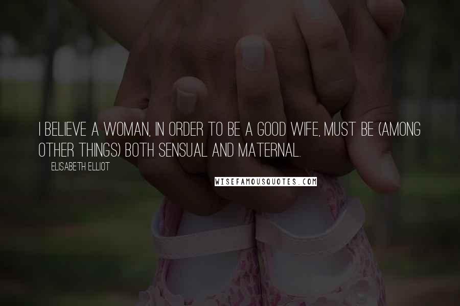 Elisabeth Elliot Quotes: I believe a woman, in order to be a good wife, must be (among other things) both sensual and maternal.