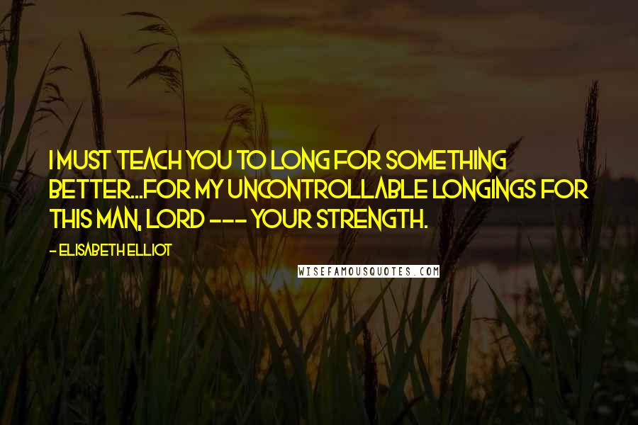 Elisabeth Elliot Quotes: I must teach you to long for something better...For my uncontrollable longings for this man, Lord --- Your strength.