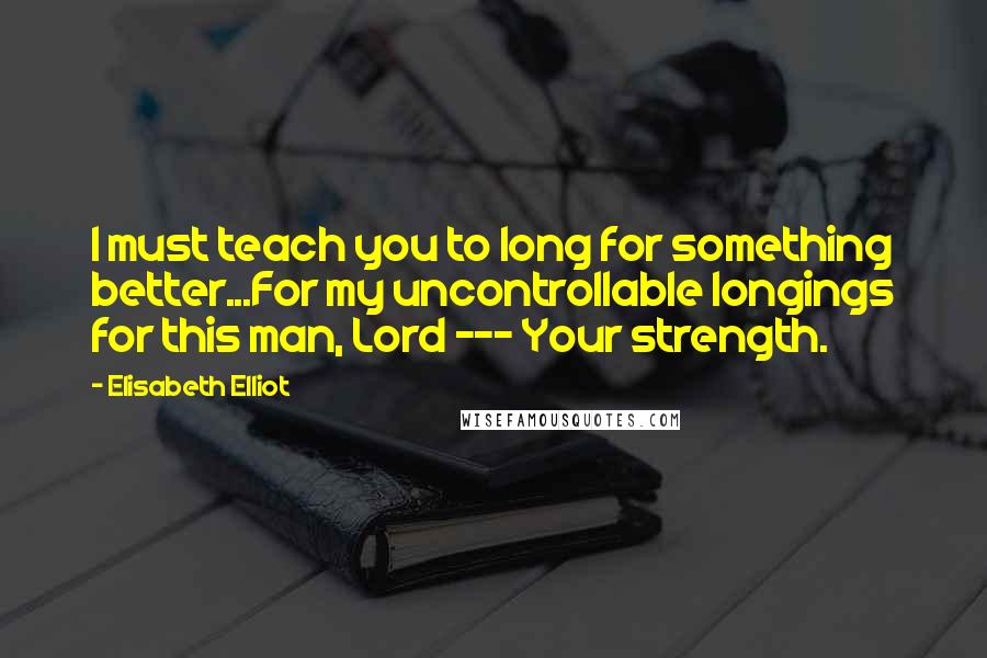 Elisabeth Elliot Quotes: I must teach you to long for something better...For my uncontrollable longings for this man, Lord --- Your strength.