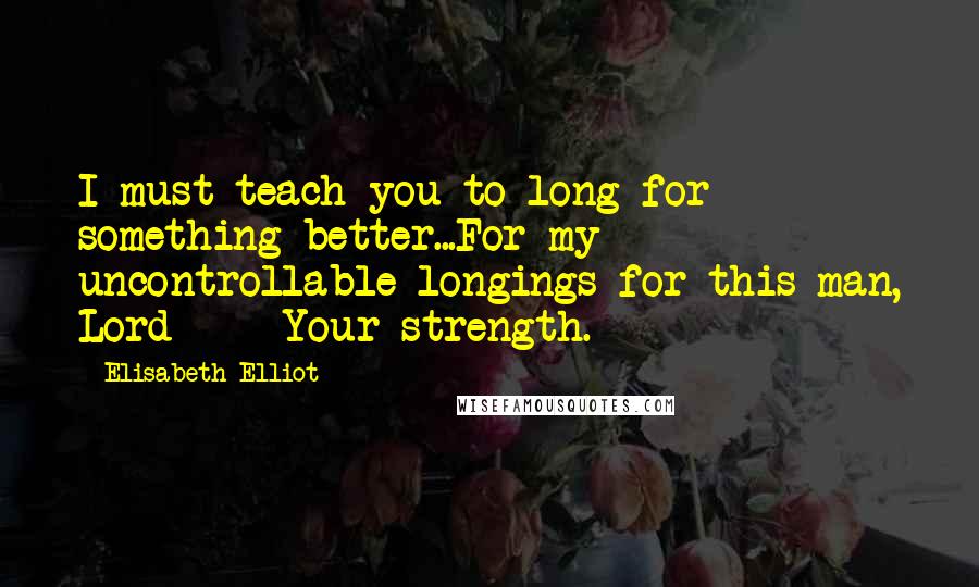 Elisabeth Elliot Quotes: I must teach you to long for something better...For my uncontrollable longings for this man, Lord --- Your strength.