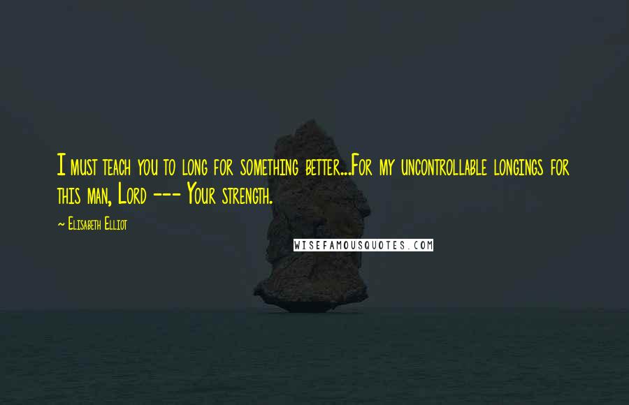 Elisabeth Elliot Quotes: I must teach you to long for something better...For my uncontrollable longings for this man, Lord --- Your strength.