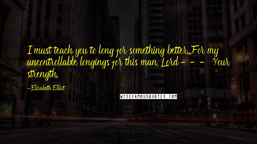 Elisabeth Elliot Quotes: I must teach you to long for something better...For my uncontrollable longings for this man, Lord --- Your strength.