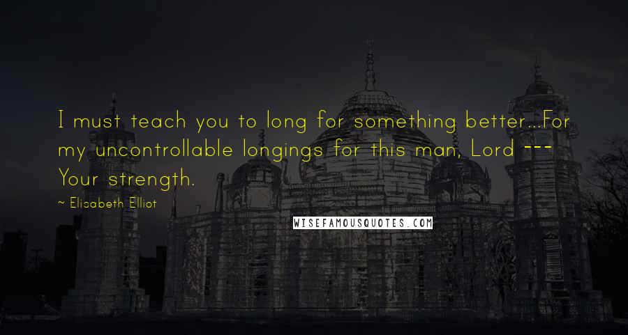 Elisabeth Elliot Quotes: I must teach you to long for something better...For my uncontrollable longings for this man, Lord --- Your strength.