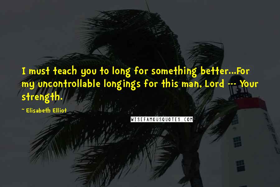 Elisabeth Elliot Quotes: I must teach you to long for something better...For my uncontrollable longings for this man, Lord --- Your strength.