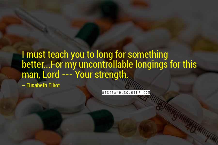 Elisabeth Elliot Quotes: I must teach you to long for something better...For my uncontrollable longings for this man, Lord --- Your strength.