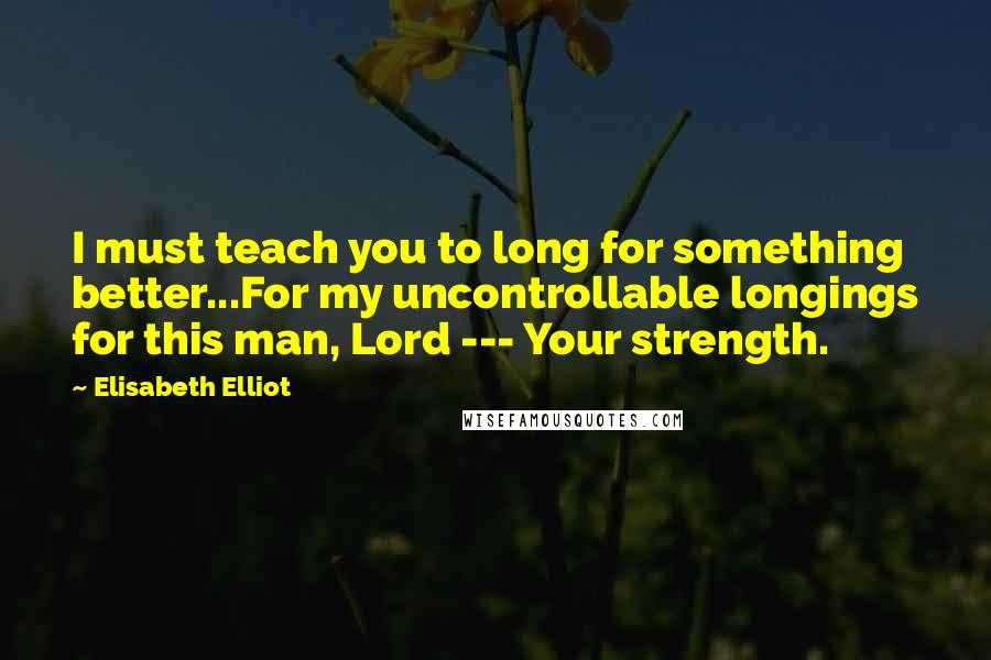 Elisabeth Elliot Quotes: I must teach you to long for something better...For my uncontrollable longings for this man, Lord --- Your strength.