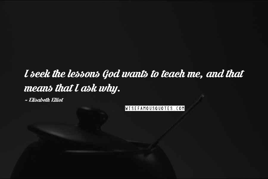 Elisabeth Elliot Quotes: I seek the lessons God wants to teach me, and that means that I ask why.