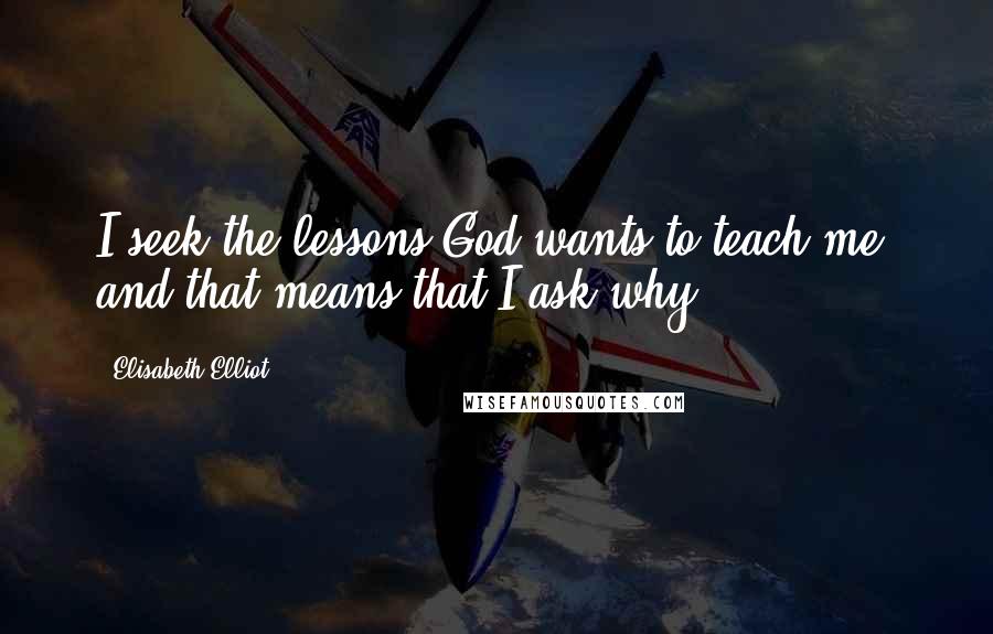 Elisabeth Elliot Quotes: I seek the lessons God wants to teach me, and that means that I ask why.