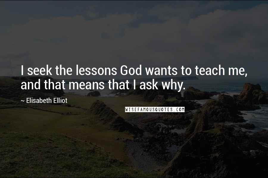 Elisabeth Elliot Quotes: I seek the lessons God wants to teach me, and that means that I ask why.