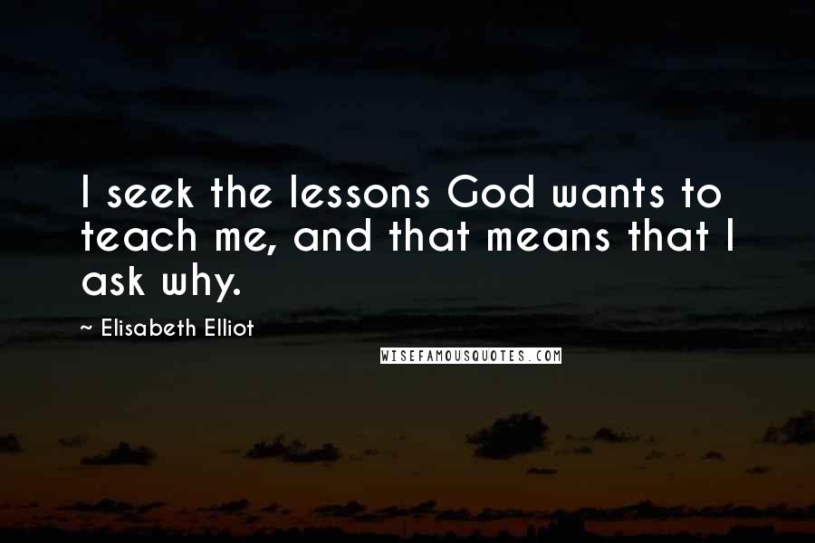 Elisabeth Elliot Quotes: I seek the lessons God wants to teach me, and that means that I ask why.