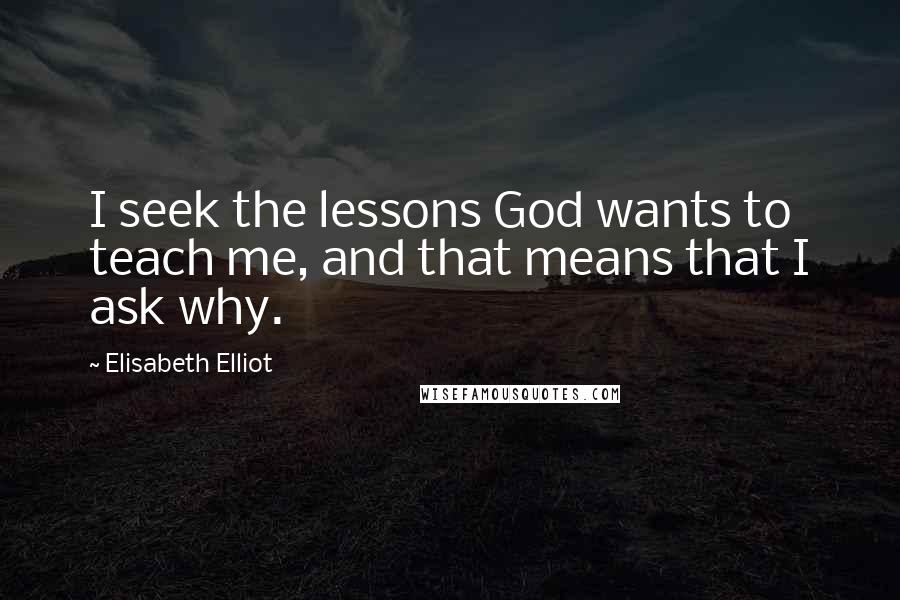 Elisabeth Elliot Quotes: I seek the lessons God wants to teach me, and that means that I ask why.