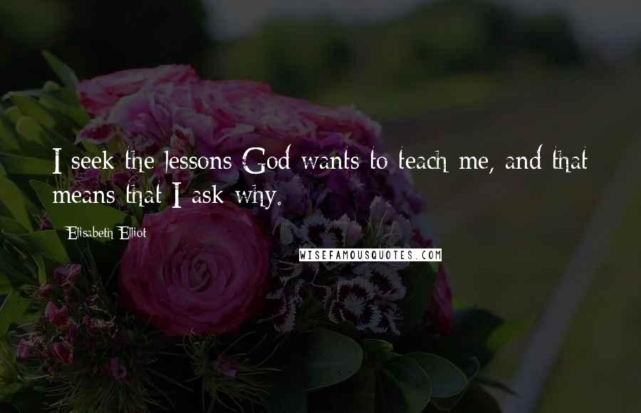 Elisabeth Elliot Quotes: I seek the lessons God wants to teach me, and that means that I ask why.