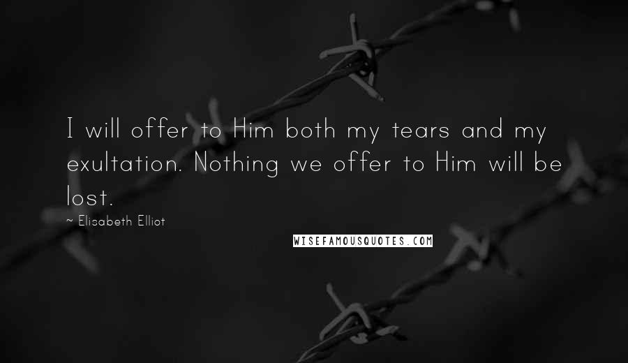 Elisabeth Elliot Quotes: I will offer to Him both my tears and my exultation. Nothing we offer to Him will be lost.