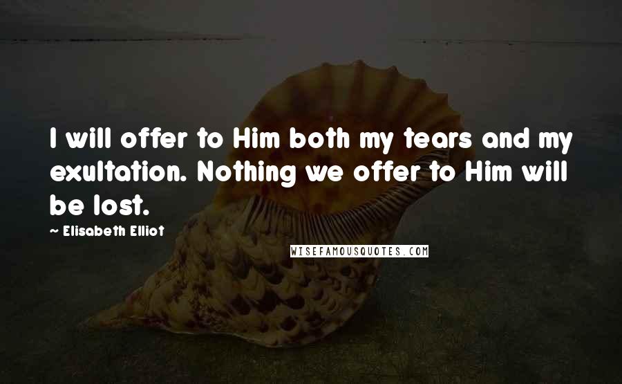 Elisabeth Elliot Quotes: I will offer to Him both my tears and my exultation. Nothing we offer to Him will be lost.