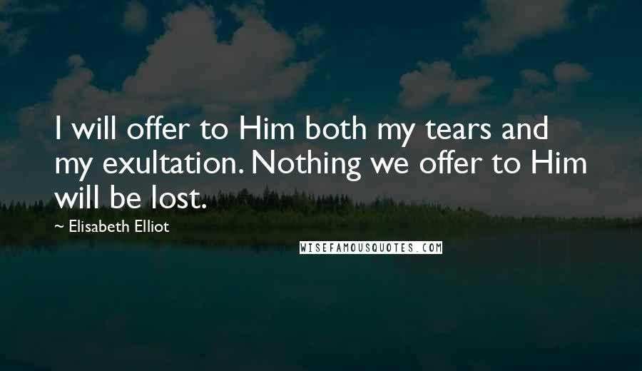 Elisabeth Elliot Quotes: I will offer to Him both my tears and my exultation. Nothing we offer to Him will be lost.