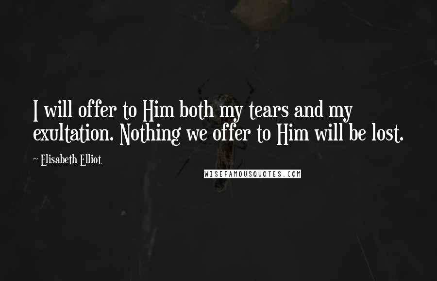 Elisabeth Elliot Quotes: I will offer to Him both my tears and my exultation. Nothing we offer to Him will be lost.