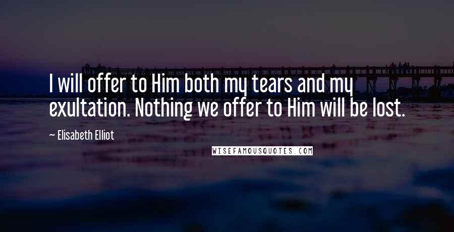 Elisabeth Elliot Quotes: I will offer to Him both my tears and my exultation. Nothing we offer to Him will be lost.