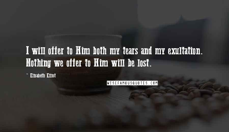 Elisabeth Elliot Quotes: I will offer to Him both my tears and my exultation. Nothing we offer to Him will be lost.