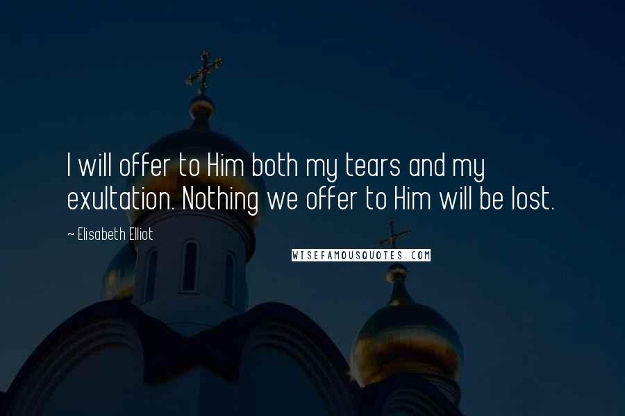 Elisabeth Elliot Quotes: I will offer to Him both my tears and my exultation. Nothing we offer to Him will be lost.