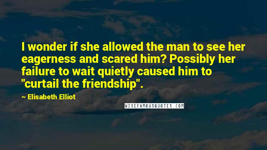 Elisabeth Elliot Quotes: I wonder if she allowed the man to see her eagerness and scared him? Possibly her failure to wait quietly caused him to "curtail the friendship".